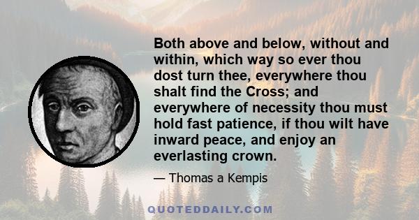 Both above and below, without and within, which way so ever thou dost turn thee, everywhere thou shalt find the Cross; and everywhere of necessity thou must hold fast patience, if thou wilt have inward peace, and enjoy