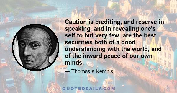 Caution is crediting, and reserve in speaking, and in revealing one's self to but very few, are the best securities both of a good understanding with the world, and of the inward peace of our own minds.