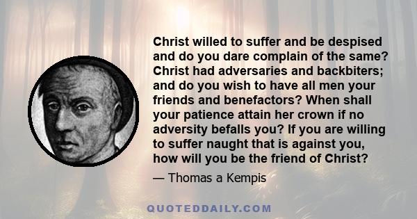 Christ willed to suffer and be despised and do you dare complain of the same? Christ had adversaries and backbiters; and do you wish to have all men your friends and benefactors? When shall your patience attain her