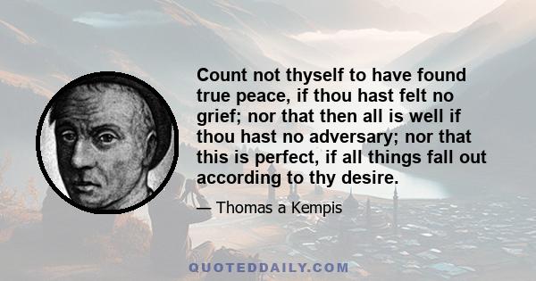 Count not thyself to have found true peace, if thou hast felt no grief; nor that then all is well if thou hast no adversary; nor that this is perfect, if all things fall out according to thy desire.