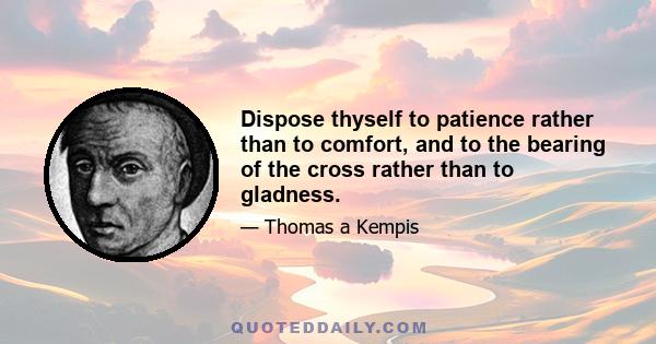 Dispose thyself to patience rather than to comfort, and to the bearing of the cross rather than to gladness.