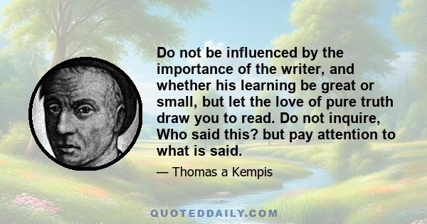 Do not be influenced by the importance of the writer, and whether his learning be great or small, but let the love of pure truth draw you to read. Do not inquire, Who said this? but pay attention to what is said.