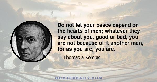 Do not let your peace depend on the hearts of men; whatever they say about you, good or bad, you are not because of it another man, for as you are, you are.