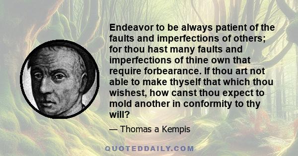 Endeavor to be always patient of the faults and imperfections of others; for thou hast many faults and imperfections of thine own that require forbearance. If thou art not able to make thyself that which thou wishest,