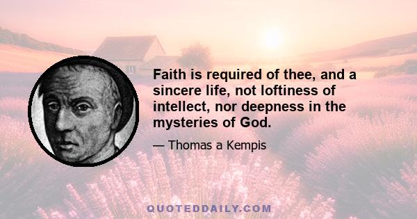 Faith is required of thee, and a sincere life, not loftiness of intellect, nor deepness in the mysteries of God.