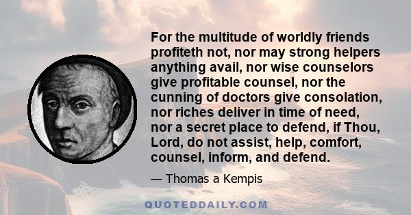 For the multitude of worldly friends profiteth not, nor may strong helpers anything avail, nor wise counselors give profitable counsel, nor the cunning of doctors give consolation, nor riches deliver in time of need,