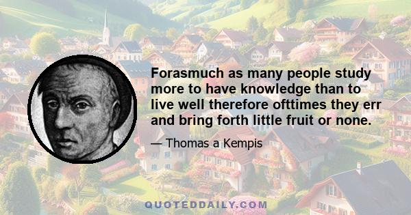 Forasmuch as many people study more to have knowledge than to live well therefore ofttimes they err and bring forth little fruit or none.