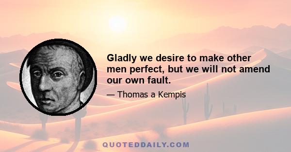 Gladly we desire to make other men perfect, but we will not amend our own fault.