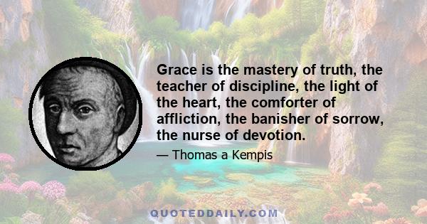 Grace is the mastery of truth, the teacher of discipline, the light of the heart, the comforter of affliction, the banisher of sorrow, the nurse of devotion.