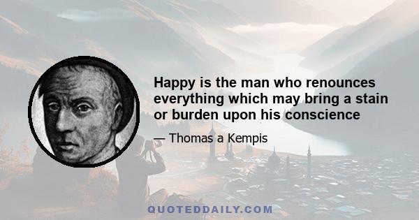 Happy is the man who renounces everything which may bring a stain or burden upon his conscience