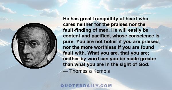 He has great tranquillity of heart who cares neither for the praises nor the fault-finding of men. He will easily be content and pacified, whose conscience is pure. You are not holier if you are praised, nor the more