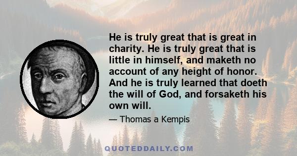 He is truly great that is great in charity. He is truly great that is little in himself, and maketh no account of any height of honor. And he is truly learned that doeth the will of God, and forsaketh his own will.