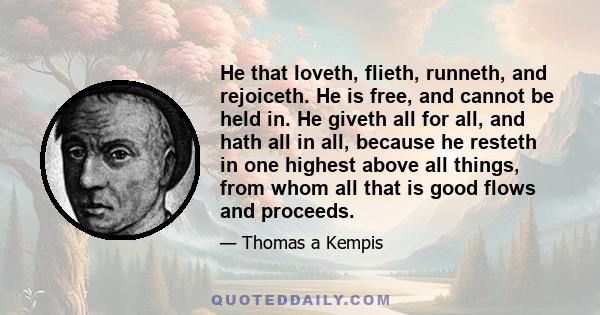 He that loveth, flieth, runneth, and rejoiceth. He is free, and cannot be held in. He giveth all for all, and hath all in all, because he resteth in one highest above all things, from whom all that is good flows and