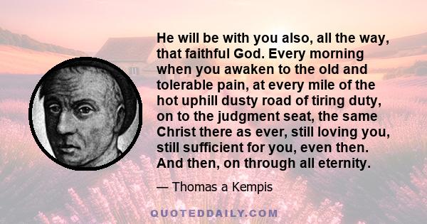 He will be with you also, all the way, that faithful God. Every morning when you awaken to the old and tolerable pain, at every mile of the hot uphill dusty road of tiring duty, on to the judgment seat, the same Christ