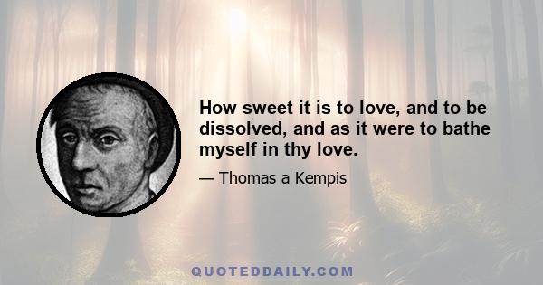 How sweet it is to love, and to be dissolved, and as it were to bathe myself in thy love.