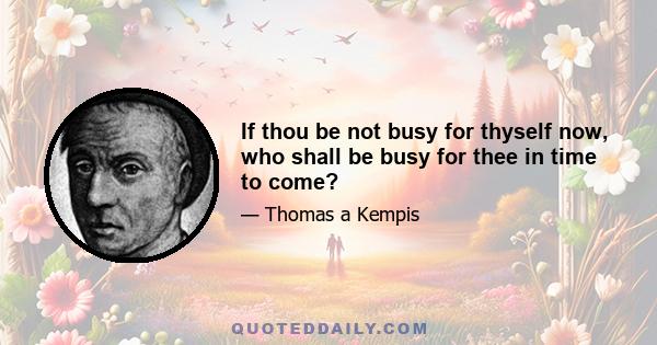 If thou be not busy for thyself now, who shall be busy for thee in time to come?