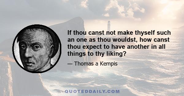 If thou canst not make thyself such an one as thou wouldst, how canst thou expect to have another in all things to thy liking?