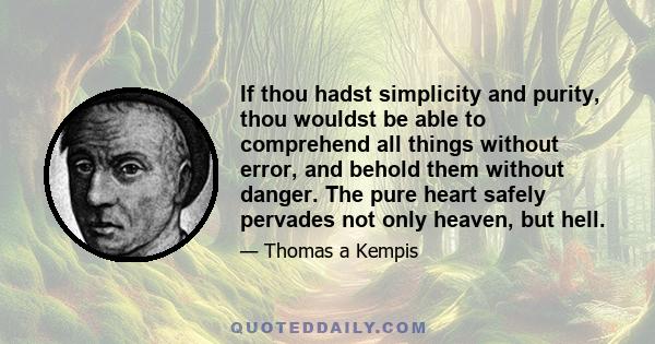 If thou hadst simplicity and purity, thou wouldst be able to comprehend all things without error, and behold them without danger. The pure heart safely pervades not only heaven, but hell.