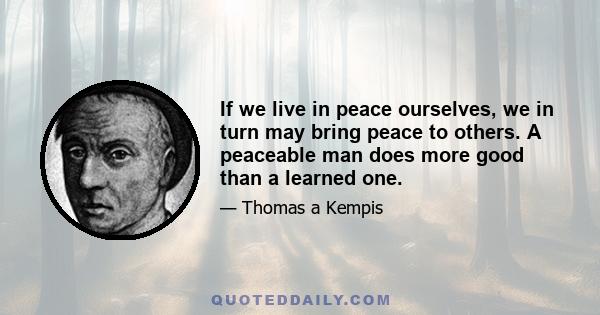 If we live in peace ourselves, we in turn may bring peace to others. A peaceable man does more good than a learned one.