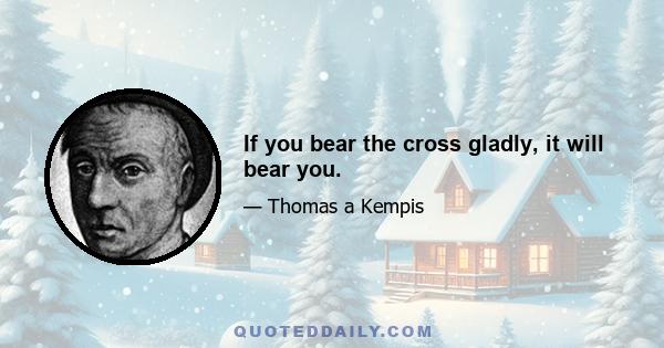 If you bear the cross gladly, it will bear you.