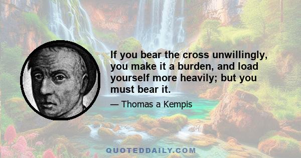 If you bear the cross unwillingly, you make it a burden, and load yourself more heavily; but you must bear it.