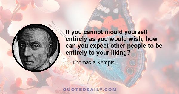 If you cannot mould yourself entirely as you would wish, how can you expect other people to be entirely to your liking?