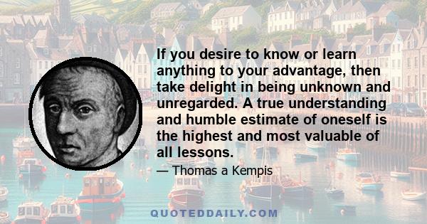 If you desire to know or learn anything to your advantage, then take delight in being unknown and unregarded. A true understanding and humble estimate of oneself is the highest and most valuable of all lessons.