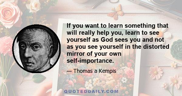 If you want to learn something that will really help you, learn to see yourself as God sees you and not as you see yourself in the distorted mirror of your own self-importance.