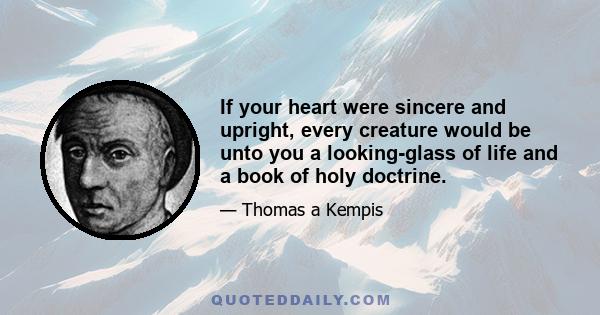 If your heart were sincere and upright, every creature would be unto you a looking-glass of life and a book of holy doctrine.