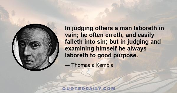 In judging others a man laboreth in vain; he often erreth, and easily falleth into sin; but in judging and examining himself he always laboreth to good purpose.