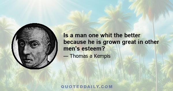 Is a man one whit the better because he is grown great in other men's esteem?