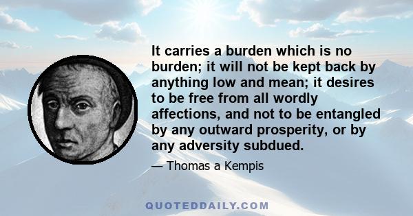 It carries a burden which is no burden; it will not be kept back by anything low and mean; it desires to be free from all wordly affections, and not to be entangled by any outward prosperity, or by any adversity subdued.