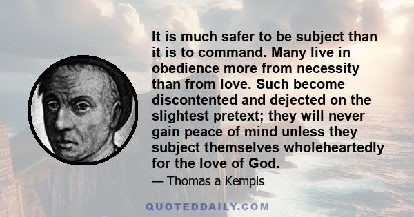 It is much safer to be subject than it is to command. Many live in obedience more from necessity than from love. Such become discontented and dejected on the slightest pretext; they will never gain peace of mind unless