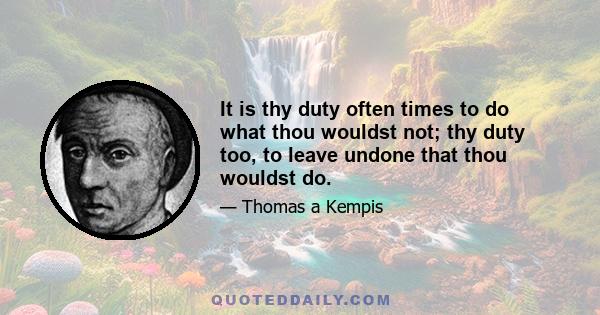 It is thy duty often times to do what thou wouldst not; thy duty too, to leave undone that thou wouldst do.