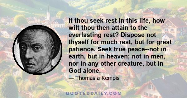 It thou seek rest in this life, how wilt thou then attain to the everlasting rest? Dispose not thyself for much rest, but for great patience. Seek true peace--not in earth, but in heaven; not in men, nor in any other