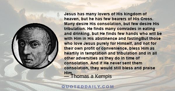 Jesus has many lovers of His kingdom of heaven, but he has few bearers of His Cross. Many desire His consolation, but few desire His tribulation. He finds many comrades in eating and drinking, but He finds few hands who 