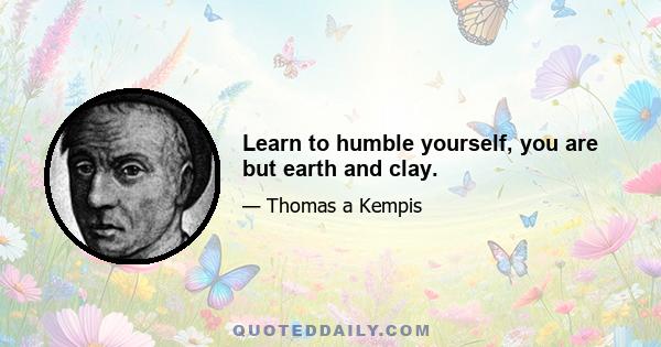 Learn to humble yourself, you are but earth and clay.