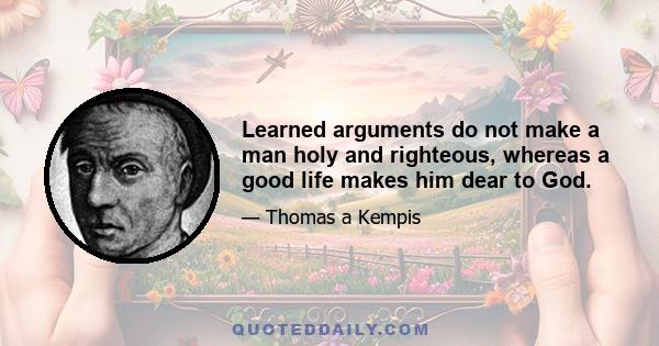 Learned arguments do not make a man holy and righteous, whereas a good life makes him dear to God.