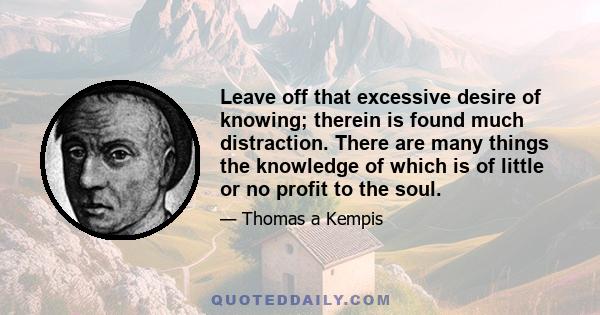 Leave off that excessive desire of knowing; therein is found much distraction. There are many things the knowledge of which is of little or no profit to the soul.