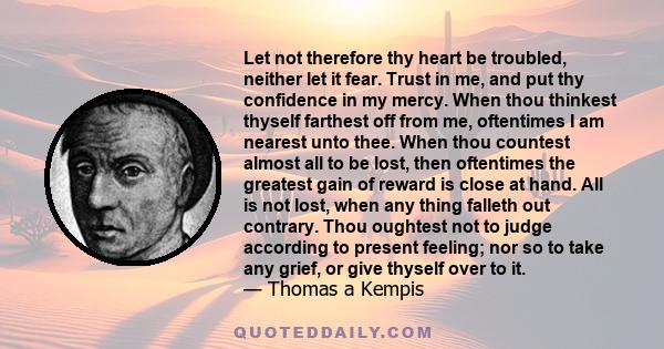 Let not therefore thy heart be troubled, neither let it fear. Trust in me, and put thy confidence in my mercy. When thou thinkest thyself farthest off from me, oftentimes I am nearest unto thee. When thou countest