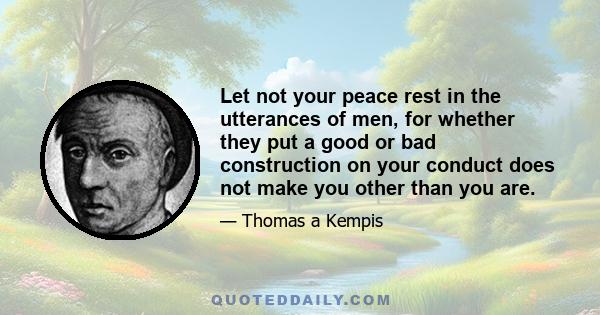 Let not your peace rest in the utterances of men, for whether they put a good or bad construction on your conduct does not make you other than you are.