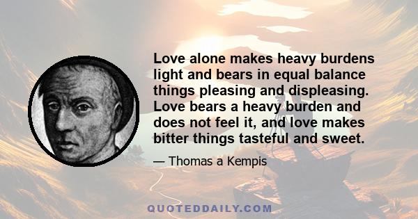 Love alone makes heavy burdens light and bears in equal balance things pleasing and displeasing. Love bears a heavy burden and does not feel it, and love makes bitter things tasteful and sweet.