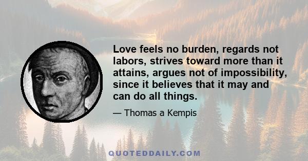 Love feels no burden, regards not labors, strives toward more than it attains, argues not of impossibility, since it believes that it may and can do all things.