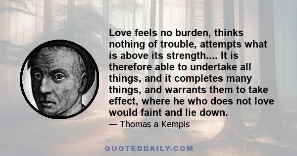 Love feels no burden, thinks nothing of trouble, attempts what is above its strength.... It is therefore able to undertake all things, and it completes many things, and warrants them to take effect, where he who does