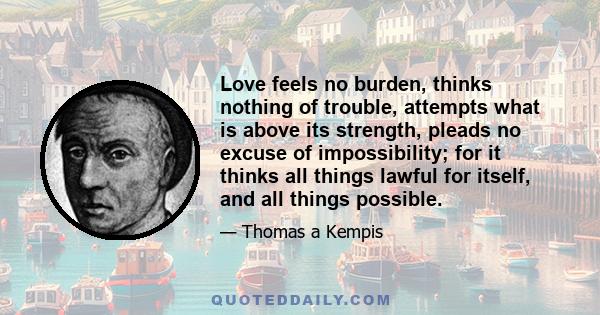 Love feels no burden, thinks nothing of trouble, attempts what is above its strength, pleads no excuse of impossibility; for it thinks all things lawful for itself, and all things possible.