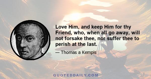 Love Him, and keep Him for thy Friend, who, when all go away, will not forsake thee, nor suffer thee to perish at the last.