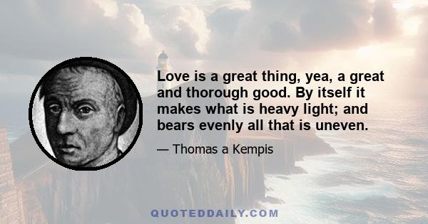 Love is a great thing, yea, a great and thorough good. By itself it makes what is heavy light; and bears evenly all that is uneven.