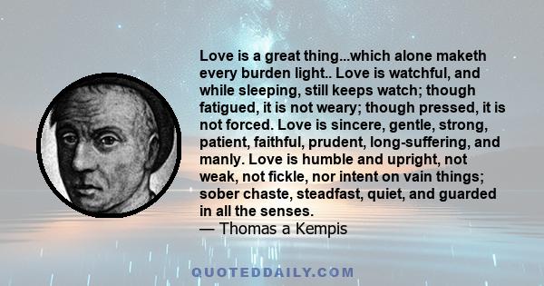 Love is a great thing...which alone maketh every burden light.. Love is watchful, and while sleeping, still keeps watch; though fatigued, it is not weary; though pressed, it is not forced. Love is sincere, gentle,