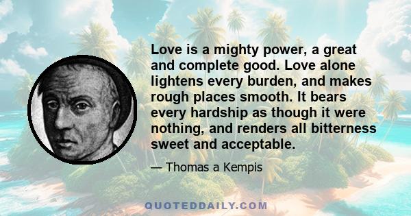 Love is a mighty power, a great and complete good. Love alone lightens every burden, and makes rough places smooth. It bears every hardship as though it were nothing, and renders all bitterness sweet and acceptable.