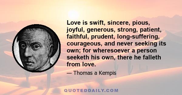 Love is swift, sincere, pious, joyful, generous, strong, patient, faithful, prudent, long-suffering, courageous, and never seeking its own; for wheresoever a person seeketh his own, there he falleth from love.